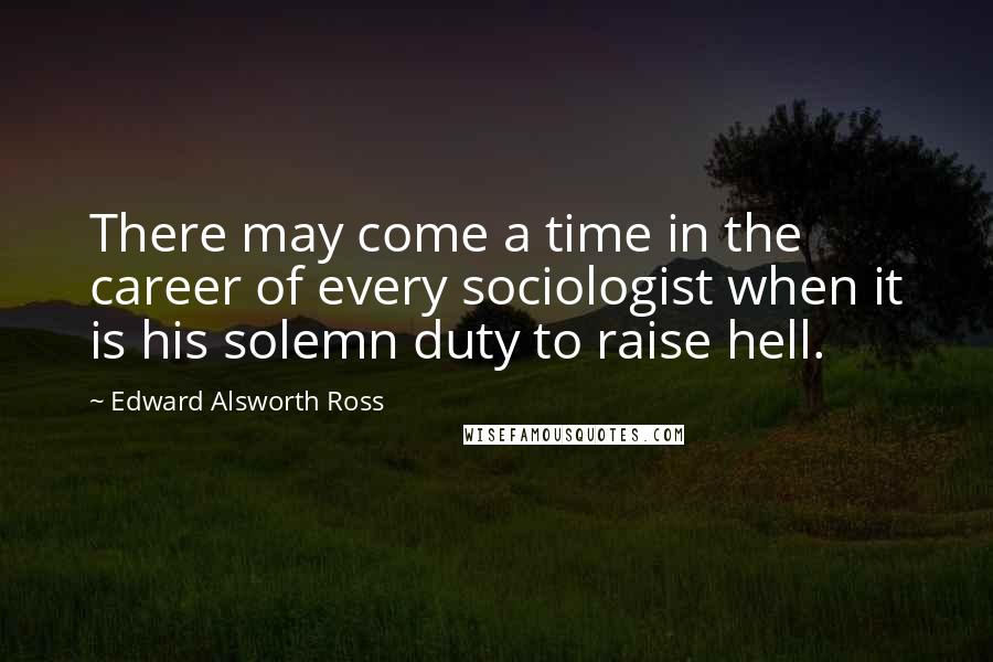 Edward Alsworth Ross Quotes: There may come a time in the career of every sociologist when it is his solemn duty to raise hell.