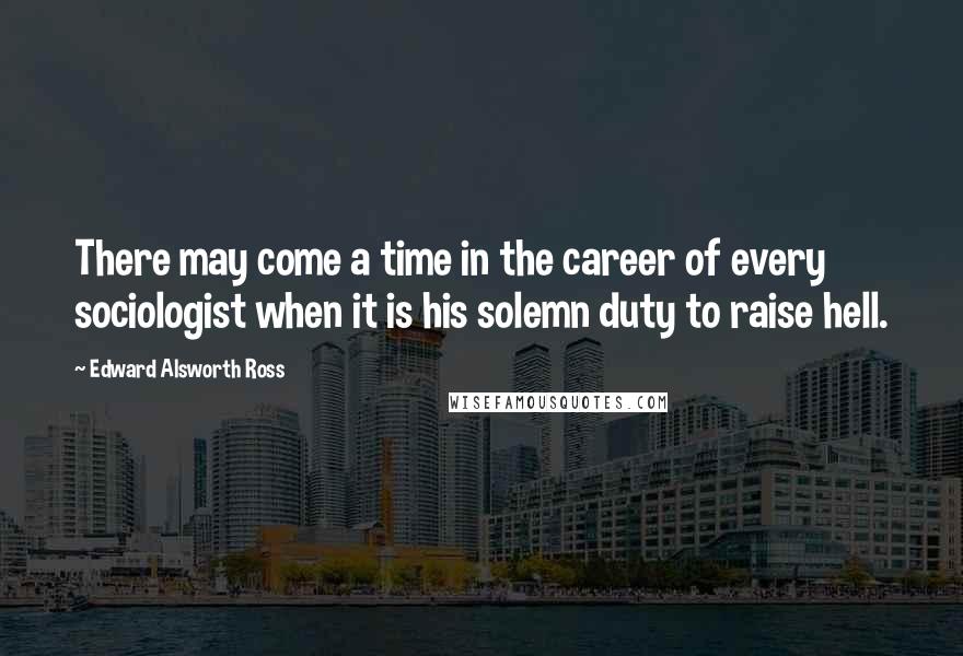 Edward Alsworth Ross Quotes: There may come a time in the career of every sociologist when it is his solemn duty to raise hell.