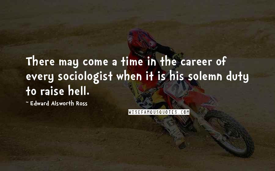 Edward Alsworth Ross Quotes: There may come a time in the career of every sociologist when it is his solemn duty to raise hell.
