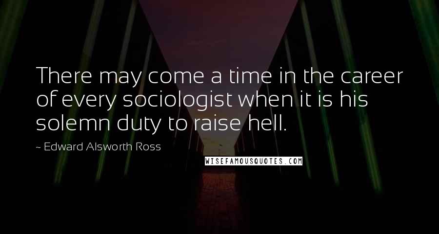 Edward Alsworth Ross Quotes: There may come a time in the career of every sociologist when it is his solemn duty to raise hell.