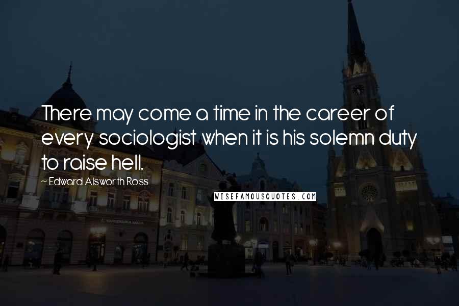 Edward Alsworth Ross Quotes: There may come a time in the career of every sociologist when it is his solemn duty to raise hell.