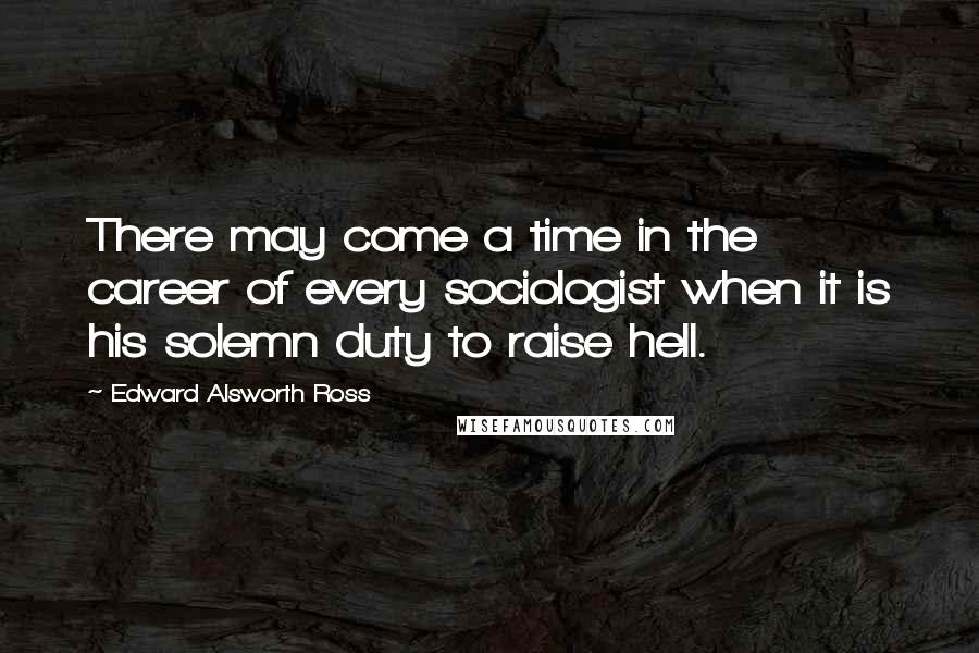 Edward Alsworth Ross Quotes: There may come a time in the career of every sociologist when it is his solemn duty to raise hell.