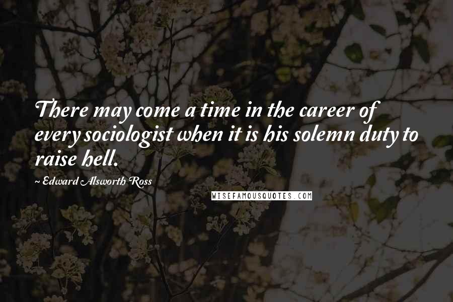 Edward Alsworth Ross Quotes: There may come a time in the career of every sociologist when it is his solemn duty to raise hell.