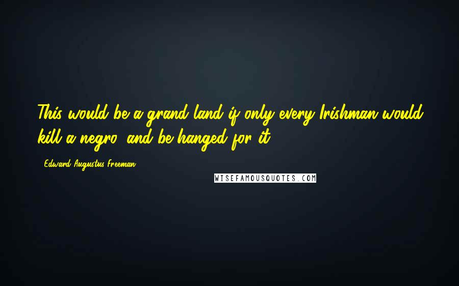 Edward Augustus Freeman Quotes: This would be a grand land if only every Irishman would kill a negro, and be hanged for it.