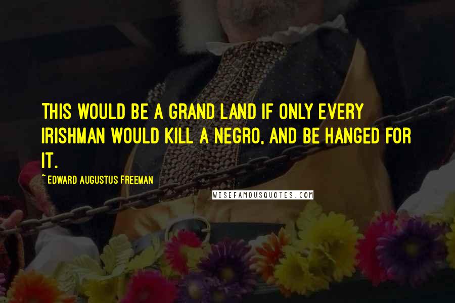 Edward Augustus Freeman Quotes: This would be a grand land if only every Irishman would kill a negro, and be hanged for it.