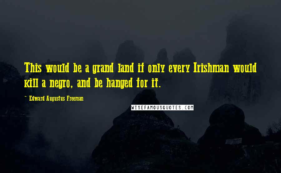 Edward Augustus Freeman Quotes: This would be a grand land if only every Irishman would kill a negro, and be hanged for it.