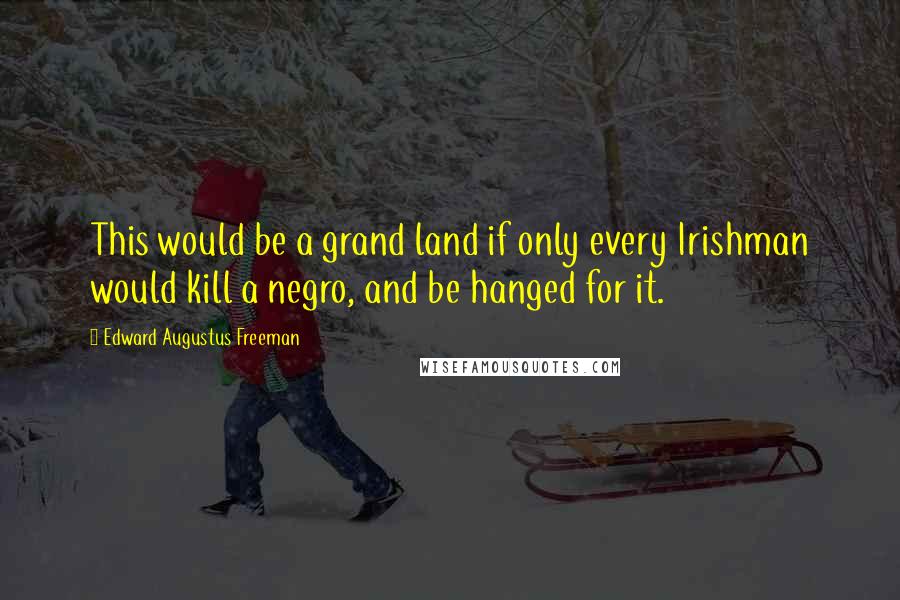 Edward Augustus Freeman Quotes: This would be a grand land if only every Irishman would kill a negro, and be hanged for it.