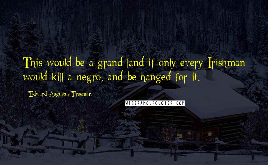 Edward Augustus Freeman Quotes: This would be a grand land if only every Irishman would kill a negro, and be hanged for it.