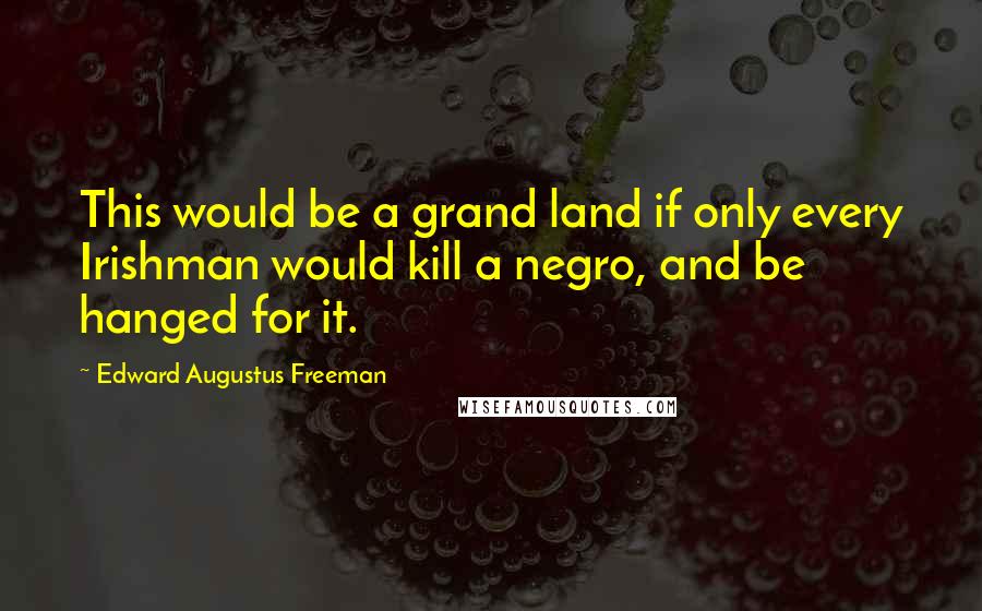 Edward Augustus Freeman Quotes: This would be a grand land if only every Irishman would kill a negro, and be hanged for it.