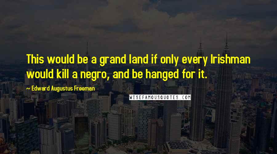 Edward Augustus Freeman Quotes: This would be a grand land if only every Irishman would kill a negro, and be hanged for it.