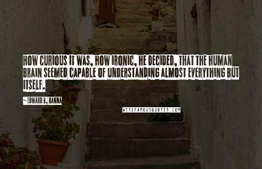 Edward B. Hanna Quotes: How curious it was, how ironic, he decided, that the human brain seemed capable of understanding almost everything but itself.