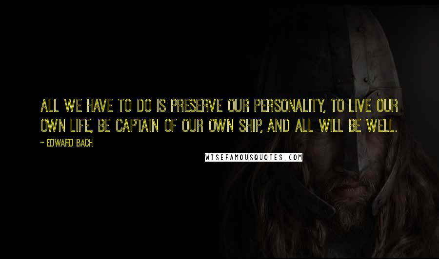 Edward Bach Quotes: All we have to do is preserve our personality, to live our own life, be captain of our own ship, and all will be well.