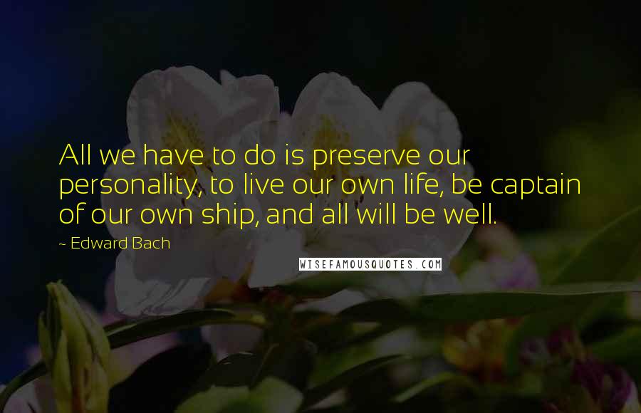 Edward Bach Quotes: All we have to do is preserve our personality, to live our own life, be captain of our own ship, and all will be well.