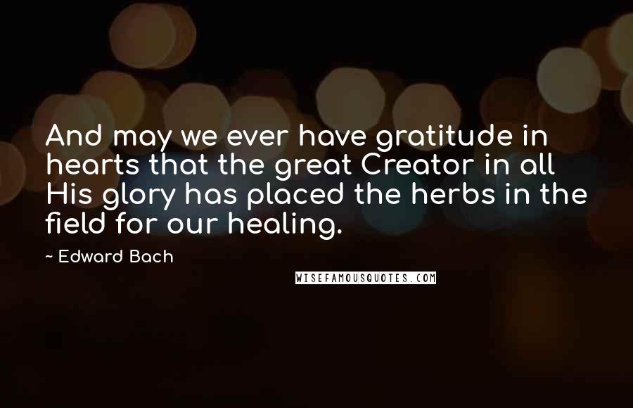 Edward Bach Quotes: And may we ever have gratitude in hearts that the great Creator in all His glory has placed the herbs in the field for our healing.