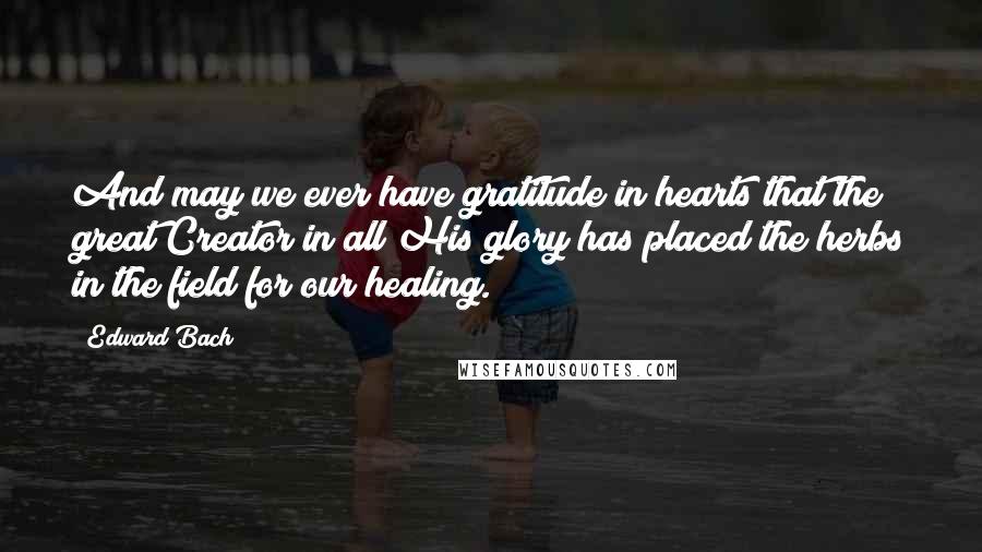 Edward Bach Quotes: And may we ever have gratitude in hearts that the great Creator in all His glory has placed the herbs in the field for our healing.