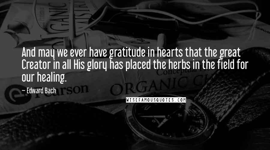Edward Bach Quotes: And may we ever have gratitude in hearts that the great Creator in all His glory has placed the herbs in the field for our healing.
