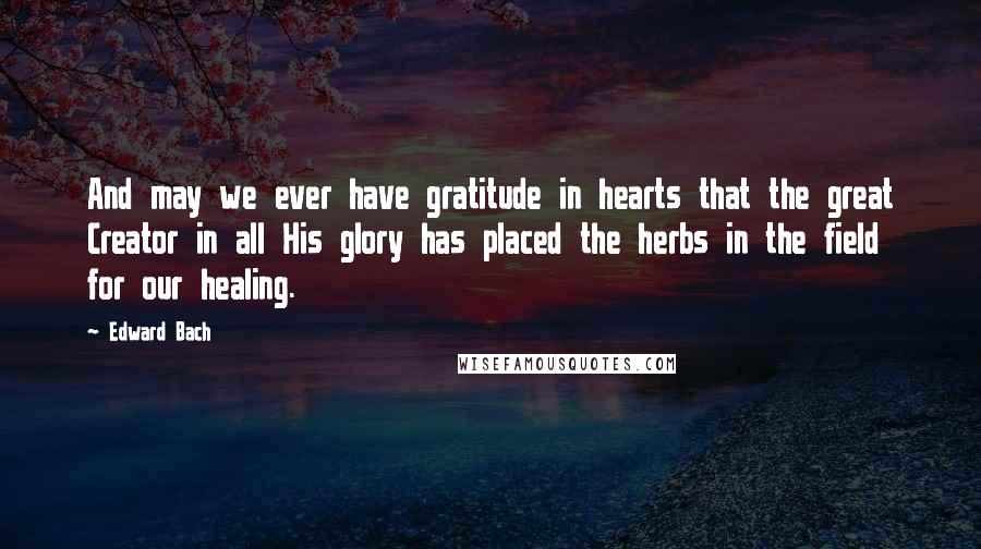 Edward Bach Quotes: And may we ever have gratitude in hearts that the great Creator in all His glory has placed the herbs in the field for our healing.