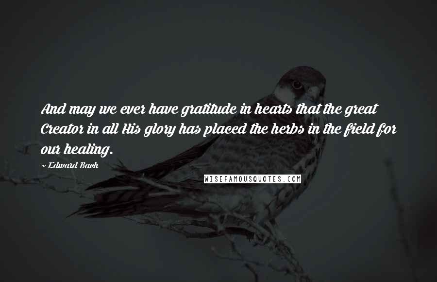 Edward Bach Quotes: And may we ever have gratitude in hearts that the great Creator in all His glory has placed the herbs in the field for our healing.