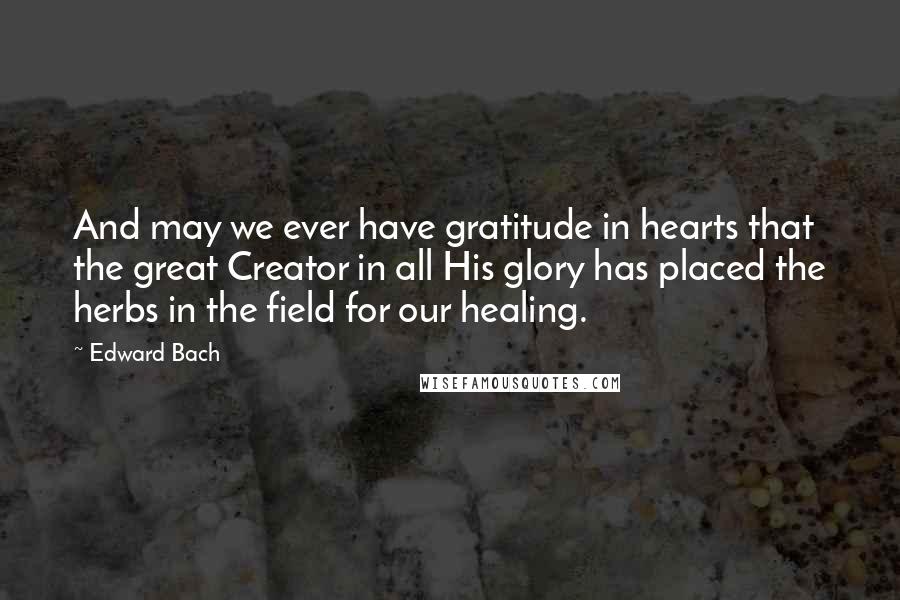 Edward Bach Quotes: And may we ever have gratitude in hearts that the great Creator in all His glory has placed the herbs in the field for our healing.