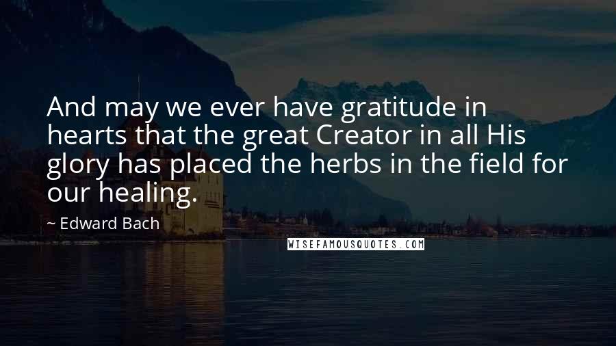 Edward Bach Quotes: And may we ever have gratitude in hearts that the great Creator in all His glory has placed the herbs in the field for our healing.