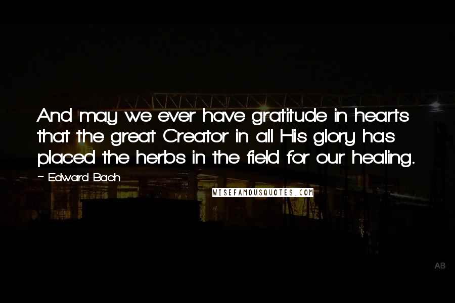 Edward Bach Quotes: And may we ever have gratitude in hearts that the great Creator in all His glory has placed the herbs in the field for our healing.