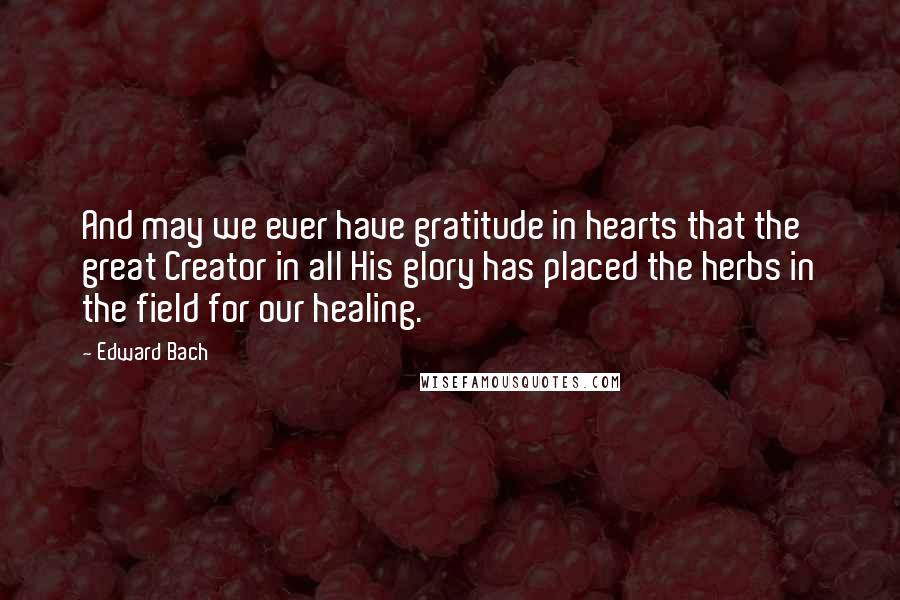 Edward Bach Quotes: And may we ever have gratitude in hearts that the great Creator in all His glory has placed the herbs in the field for our healing.