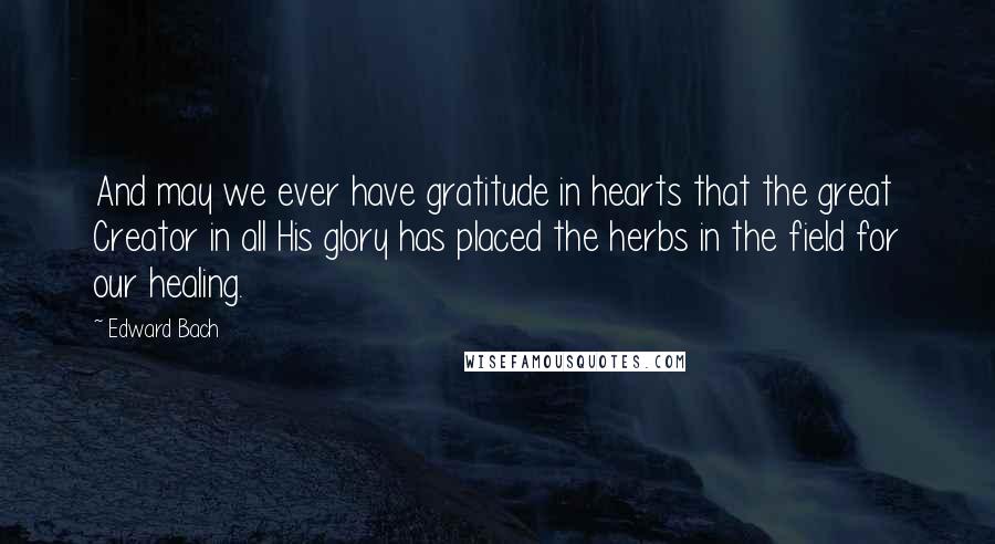 Edward Bach Quotes: And may we ever have gratitude in hearts that the great Creator in all His glory has placed the herbs in the field for our healing.