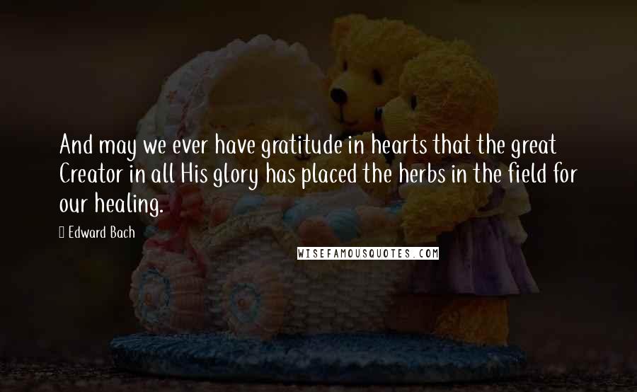 Edward Bach Quotes: And may we ever have gratitude in hearts that the great Creator in all His glory has placed the herbs in the field for our healing.