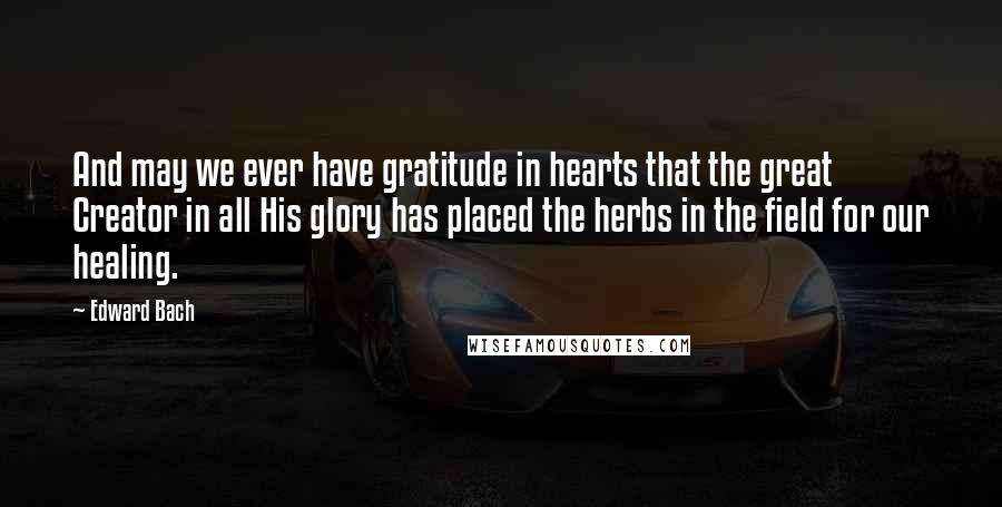 Edward Bach Quotes: And may we ever have gratitude in hearts that the great Creator in all His glory has placed the herbs in the field for our healing.