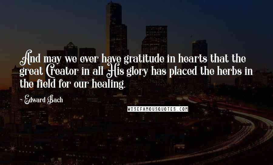 Edward Bach Quotes: And may we ever have gratitude in hearts that the great Creator in all His glory has placed the herbs in the field for our healing.