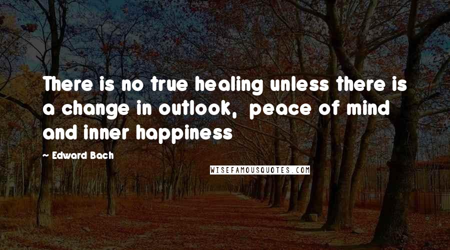 Edward Bach Quotes: There is no true healing unless there is a change in outlook,  peace of mind and inner happiness