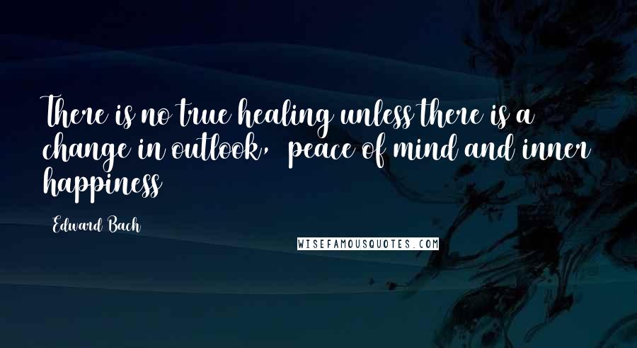 Edward Bach Quotes: There is no true healing unless there is a change in outlook,  peace of mind and inner happiness