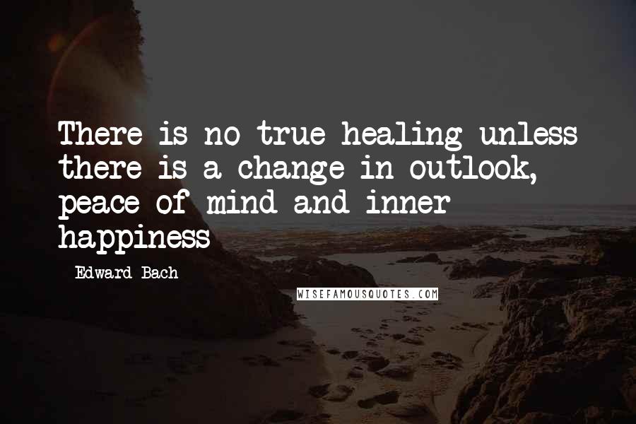 Edward Bach Quotes: There is no true healing unless there is a change in outlook,  peace of mind and inner happiness