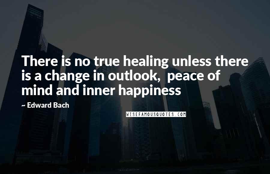 Edward Bach Quotes: There is no true healing unless there is a change in outlook,  peace of mind and inner happiness