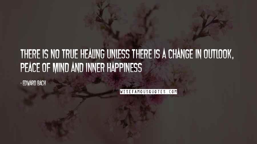 Edward Bach Quotes: There is no true healing unless there is a change in outlook,  peace of mind and inner happiness