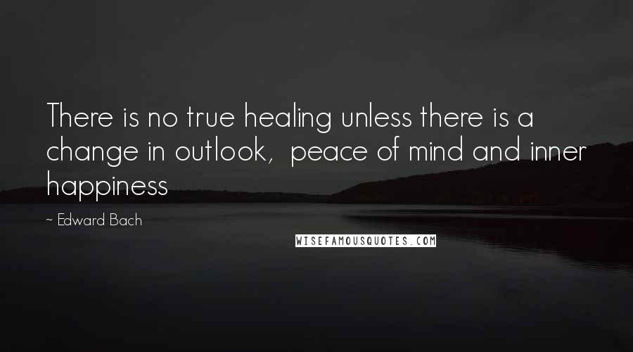 Edward Bach Quotes: There is no true healing unless there is a change in outlook,  peace of mind and inner happiness