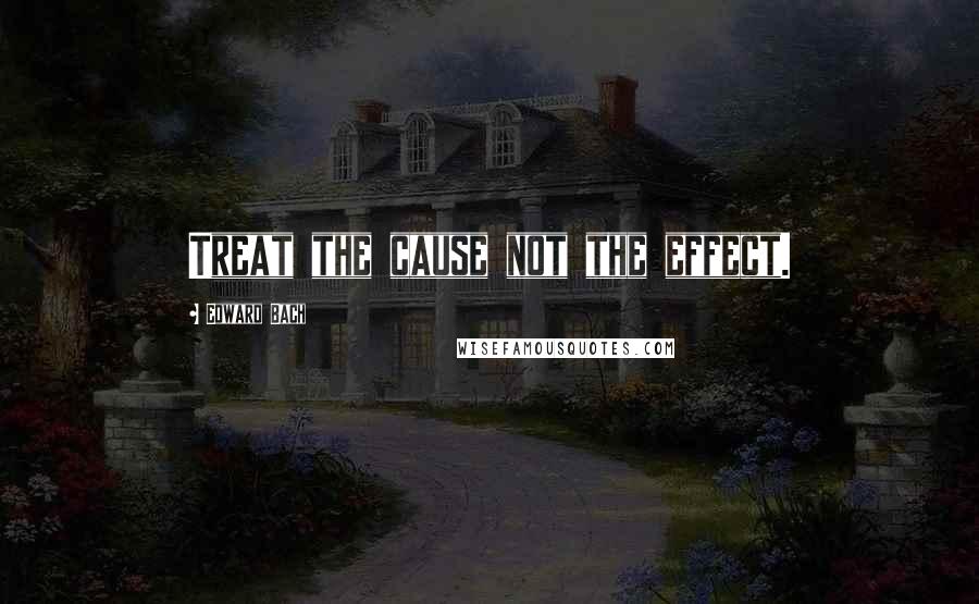 Edward Bach Quotes: Treat the cause not the effect.