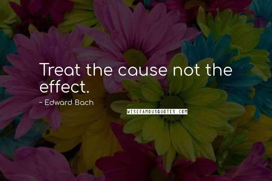 Edward Bach Quotes: Treat the cause not the effect.