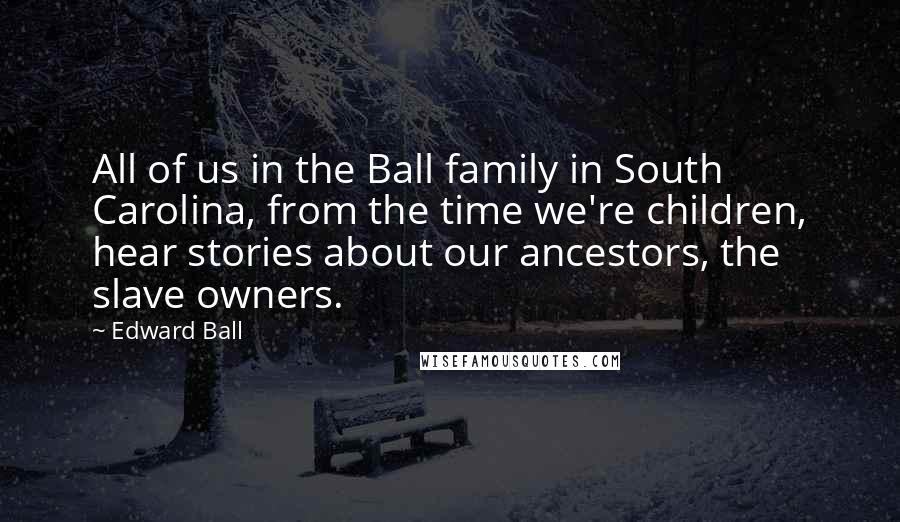 Edward Ball Quotes: All of us in the Ball family in South Carolina, from the time we're children, hear stories about our ancestors, the slave owners.