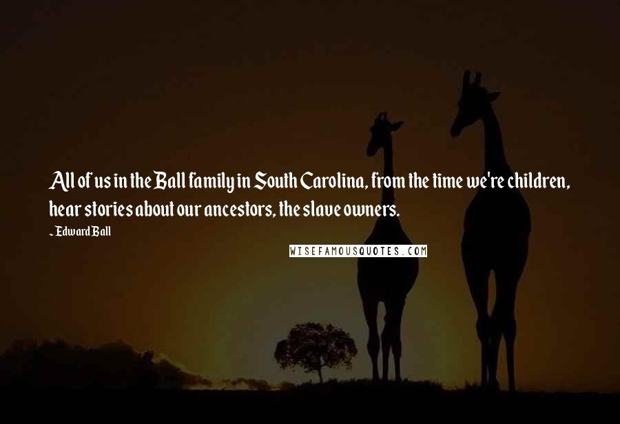 Edward Ball Quotes: All of us in the Ball family in South Carolina, from the time we're children, hear stories about our ancestors, the slave owners.