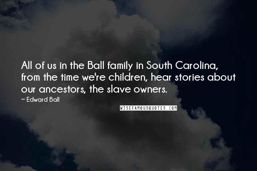Edward Ball Quotes: All of us in the Ball family in South Carolina, from the time we're children, hear stories about our ancestors, the slave owners.
