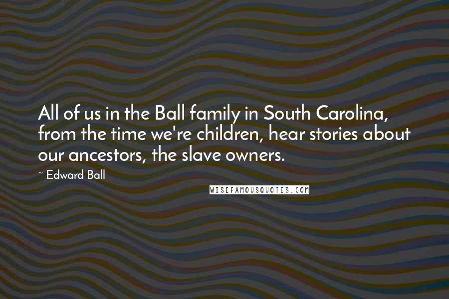 Edward Ball Quotes: All of us in the Ball family in South Carolina, from the time we're children, hear stories about our ancestors, the slave owners.