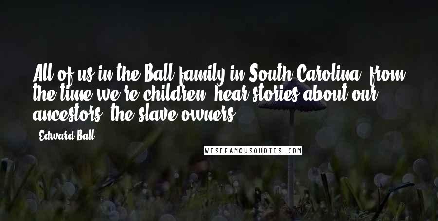 Edward Ball Quotes: All of us in the Ball family in South Carolina, from the time we're children, hear stories about our ancestors, the slave owners.