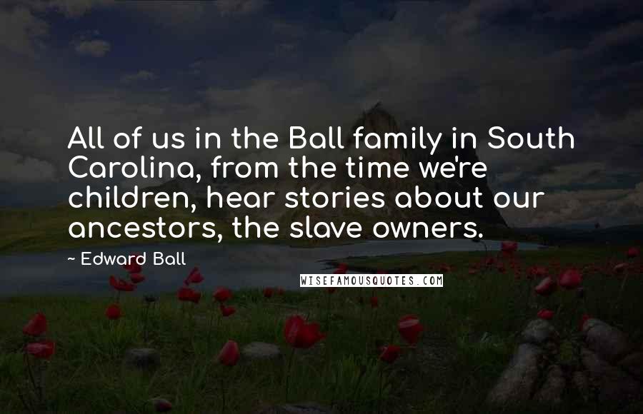 Edward Ball Quotes: All of us in the Ball family in South Carolina, from the time we're children, hear stories about our ancestors, the slave owners.