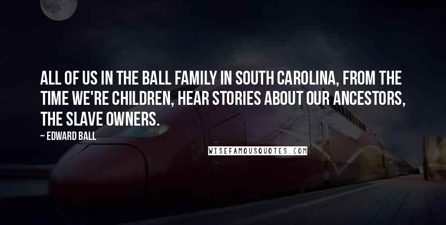 Edward Ball Quotes: All of us in the Ball family in South Carolina, from the time we're children, hear stories about our ancestors, the slave owners.