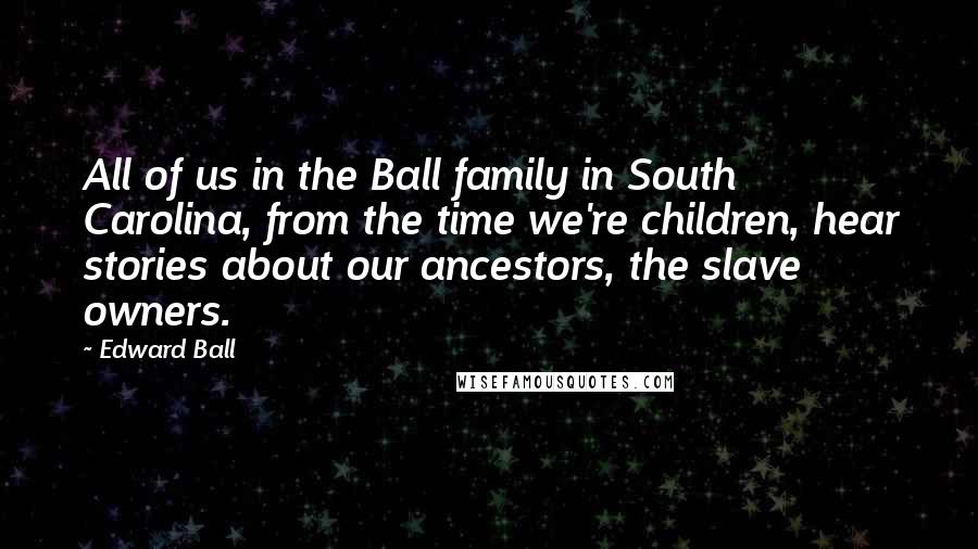 Edward Ball Quotes: All of us in the Ball family in South Carolina, from the time we're children, hear stories about our ancestors, the slave owners.