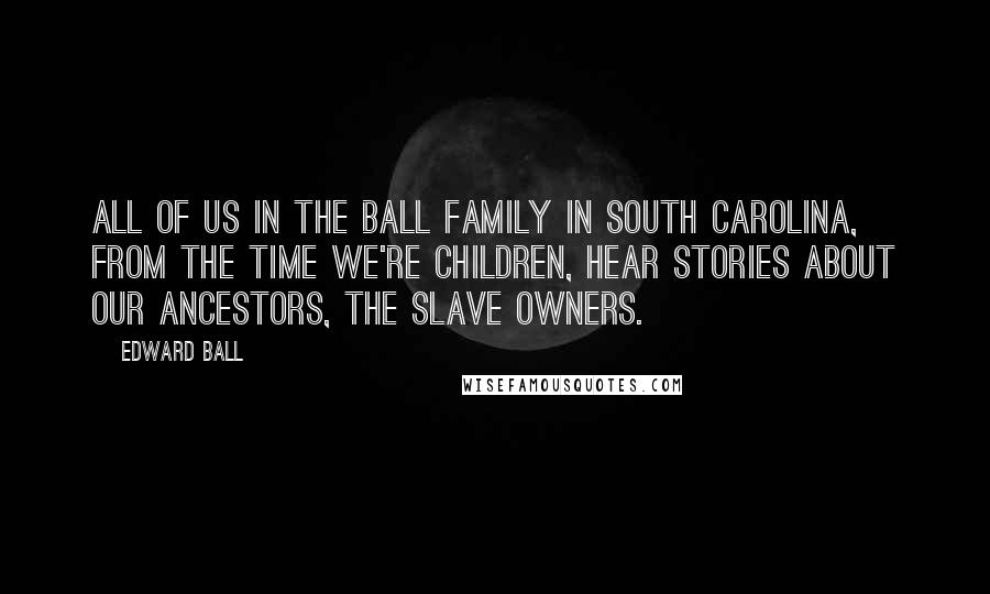 Edward Ball Quotes: All of us in the Ball family in South Carolina, from the time we're children, hear stories about our ancestors, the slave owners.