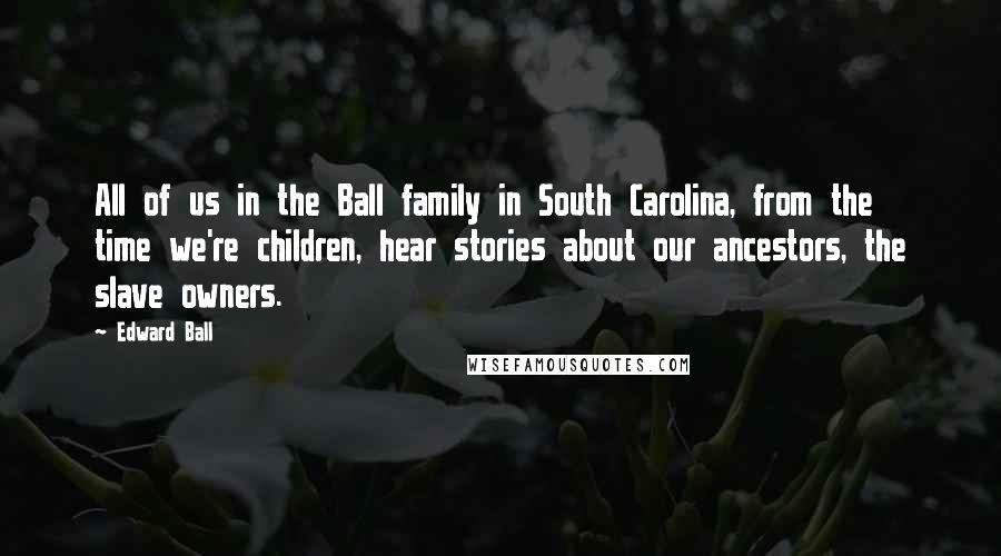 Edward Ball Quotes: All of us in the Ball family in South Carolina, from the time we're children, hear stories about our ancestors, the slave owners.