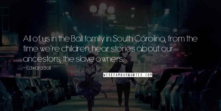 Edward Ball Quotes: All of us in the Ball family in South Carolina, from the time we're children, hear stories about our ancestors, the slave owners.