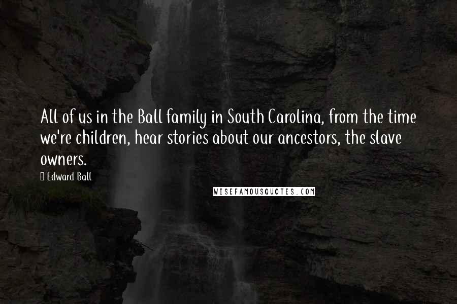 Edward Ball Quotes: All of us in the Ball family in South Carolina, from the time we're children, hear stories about our ancestors, the slave owners.